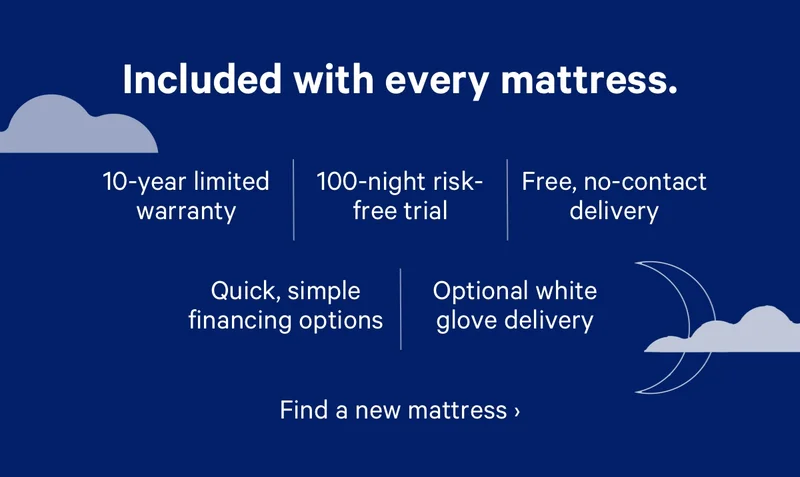 Included with every mattress. 10-year limited warranty, 100-night risk-free trial, Free, no-contact delivery, Quick, simple financing options, Optional white glove delivery