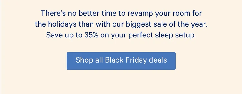 There's no better time to revamp your room for the holidays than with our biggest sale of the year. Save up to 35% on your perfect sleep setup.
