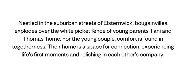 Nestled in the suburban streets of Elsternwick, bougainvillea explodes over the white picket fence of young parents Tani and Thomas’ home. For the young couple, comfort is found in togetherness. Their home is a space for connection, experiencing life’s first moments and relishing in each other’s company.