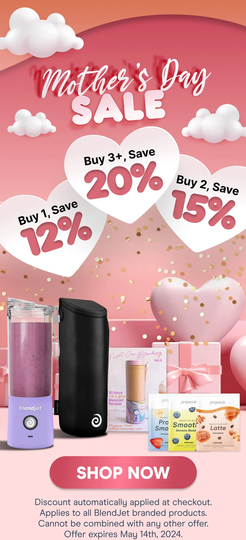 Mother's Day SALE Buy 1, Save 12%, Buy 2, Save 15%, Buy 3+, Save 20% SHOP NOW Discount automatically applied at checkout. Applies to all BlendJet branded products. Cannot be combined with any other offer. Offer expires May 14th, 2024.