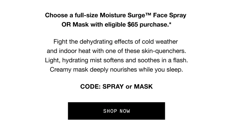 Last chance, glow-getters. Free Moisture Surge. Choose a full-size Moisture Surge™ Face Spray OR Mask with eligible $65 purchase.* Fight the dehydrating effects of cold weather and indoor heat with one of these skin-quenchers. Light, hydrating mist softens and soothes in a flash. Creamy mask deeply nourishes while you sleep. CODE: SPRAY or MASK SHOP NOW