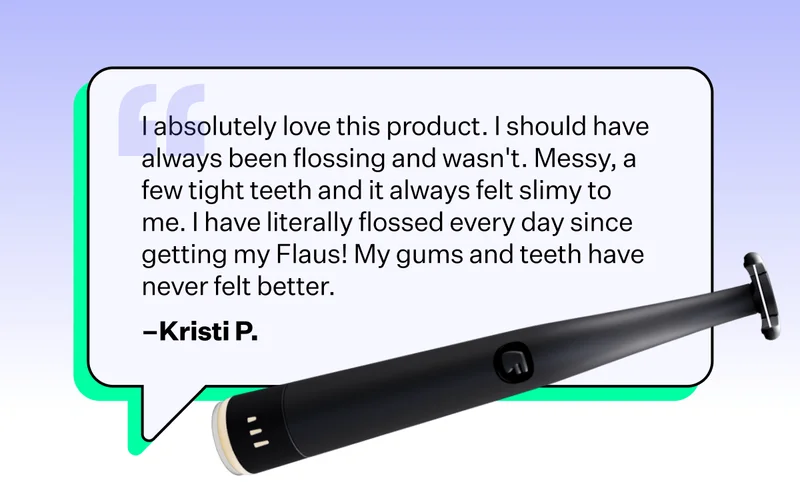 I absolutely love this product. I should have always been flossing and wasn't. Messy, a few tight teeth and it always felt slimy to me. I have literally flossed every day since getting my Flaus! My gums and teeth have never felt better.  - Kristi P.