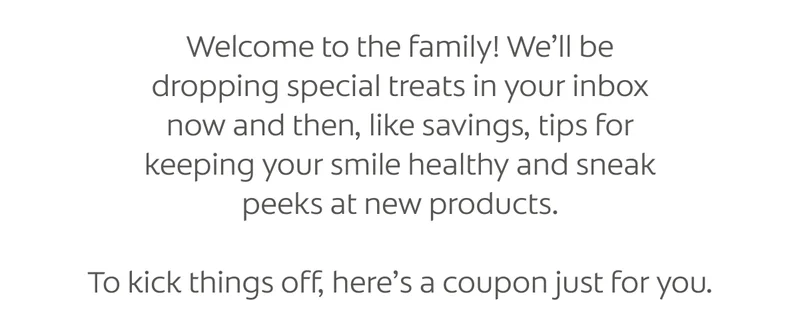 Welcome to the family! We’ll be​ dropping special treats in your inbox​ now and then, like savings, tips for​ keeping your smile healthy and sneak​ peeks at new products. To kick things off, here’s a coupon just for you.​
