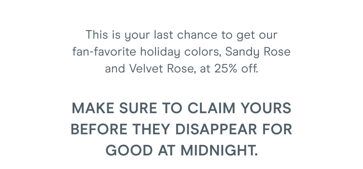 This is your last chance to get our fan-favorite holiday colors, Sandy Rose and Velvet Rose, at 25% off. Make sure to claim yours before they disappear for good at midnight.