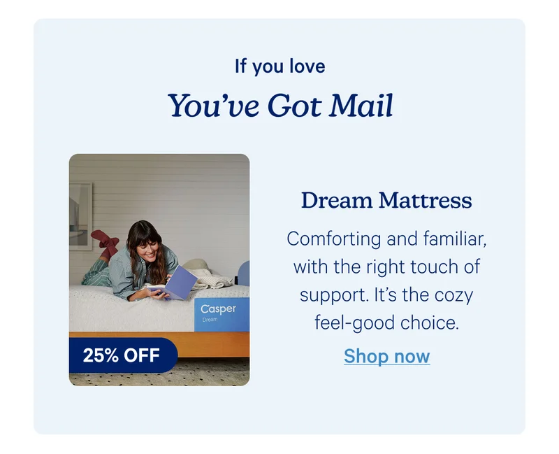 If you love you've got mail; dream mattress; Comforting and familiar, with the right touch of support. It’s the cozy feel-good choice.