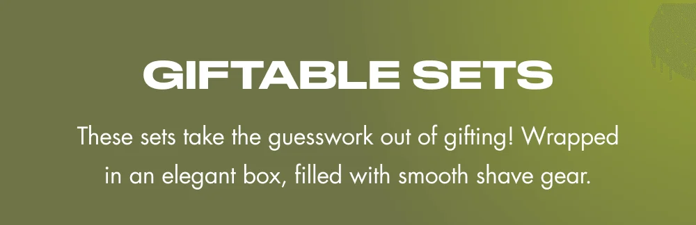 GIFTABLE SETS These sets take the guesswork out of gifting! Wrapped in an elegant box, filled with smooth shave gear.