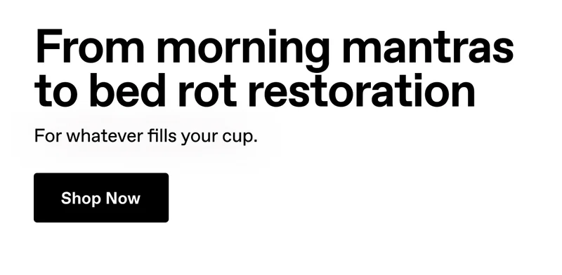 From morning mantras to bed rot restoration. For whatever fills your cup. Shop Now.