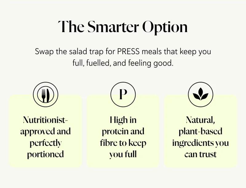 The Smarter Option Swap the salad trap for PRESS meals that keep you full, fuelled, and feeling good.  ✔ Nutritionist-approved and perfectly portioned ✔ High in protein and fibre to keep you full ✔ Natural, plant-based ingredients you can trust