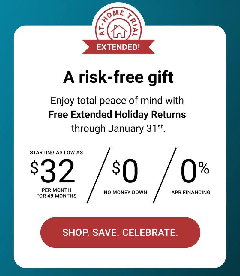A risk-free gift. Enjoy total peace of mind with Free Extended Holiday Returns through January 31st. Starting as low as $32 per month for 48 months. $0 no money down. 0% APR Financing. Shop. Save. Celebrate.