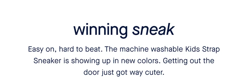 Winning sneak. Easy on, hard to beat. The machine washable Kids Strap Sneaker is showing up in new colors. Getting out the door just got way cuter.