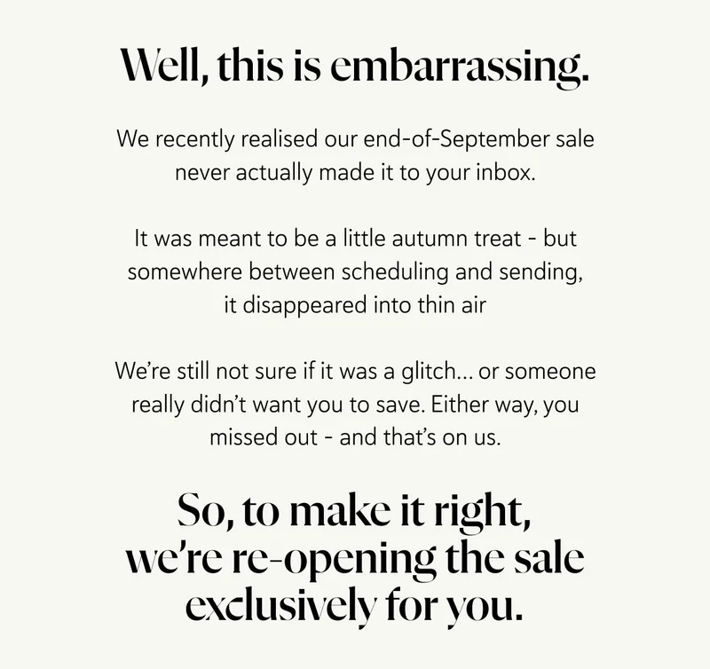 Well, this is embarrassing. We recently realised our end-of-September sale never actually made it to your inbox.  It was meant to be a little autumn treat - but somewhere between scheduling and sending, it disappeared into thin air - no trace, no explanation.  We’re still not sure if it was a glitch… or someone really didn’t want you to save. Either way, you missed out - and that’s on us. So, to make it right, we’re re-opening the sale exclusively for you.