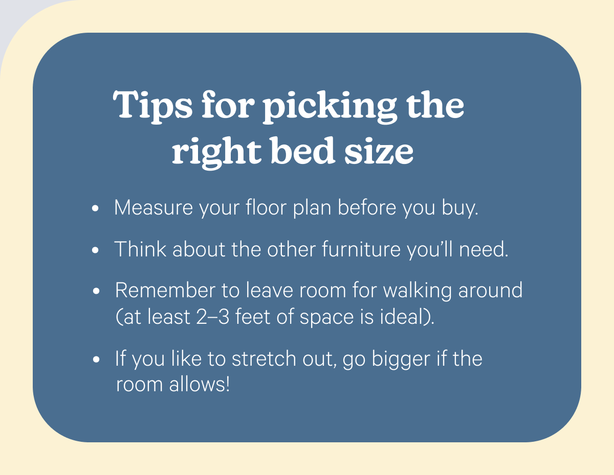 Tips for picking the right bed size; Measure your floor plan before you buy.  Think about the other furniture you’ll need.  Remember to leave room for walking around (at least 2–3 feet of space is ideal).  If you like to stretch out, go bigger if the room allows!