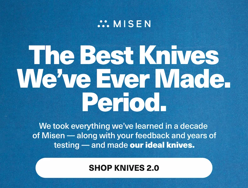 The Best Knives  We’ve Ever Made. Period. We took everything we’ve learned in a decade  of Misen — along with your feedback and years of testing — and made our ideal knives. PRE-ORDER 15% OFF USE CODE: discount code