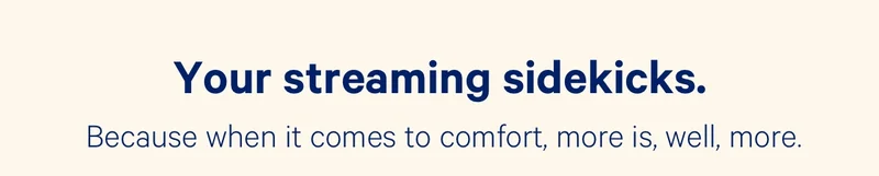 Your streaming sidekicks. Because when it comes to comfort, more is, well, more.