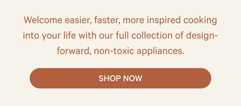 Welcome easier, faster, more inspired cooking into your life with our full collection of design-forward, non-toxic appliances. | Shop Now