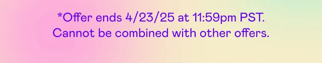 *Offer ends 4/23/25 at 11:59pm PST. Cannot be combined with other offers.