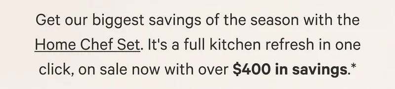 Get our biggest savings of the season with the Home Chef Set. It's a full kitchen refresh in one click, on sale now with over $400 in savings.*