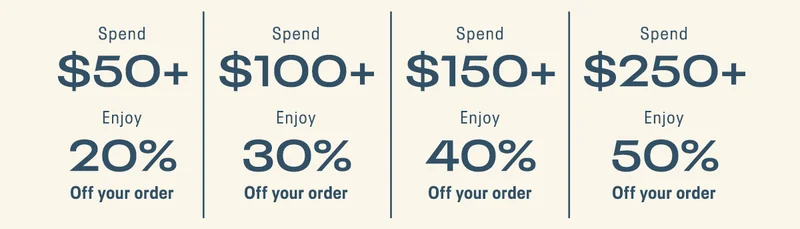 Spend $50+ Enjoy 20% Off your order | Spend $ 100+ Enjoy 30% Off your order | Spend $150+ Enjoy 40% Off your order | Spend $250+ Enjoy 50% Off your order.