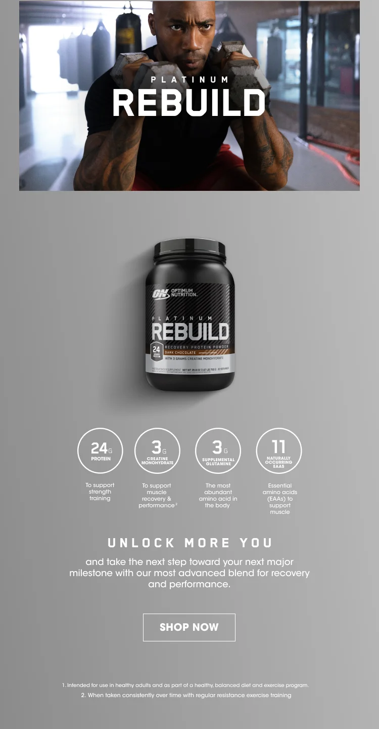 PLATINUM REBUILD. 24G PROTEIN To support strength training, 3G CREATINE MONOHYDRATE To support muscle recovery and performance², 3G SUPPLEMENTAL GLUTAMINE The most abundant amino acid in the body, 11 NATURALLY OCCURING EAAS Essential amino acids (EAAs) to support muscle. UNLOCK MORE YOU and take the next step toward your next major milestone with our most advanced blend for recovery and performance. SHOP NOW. 1. Intended for use in healthy adults and as part of a healthy, balanced diet and exercise program. 2. When taken consistently over time with regular resistance exercise training.