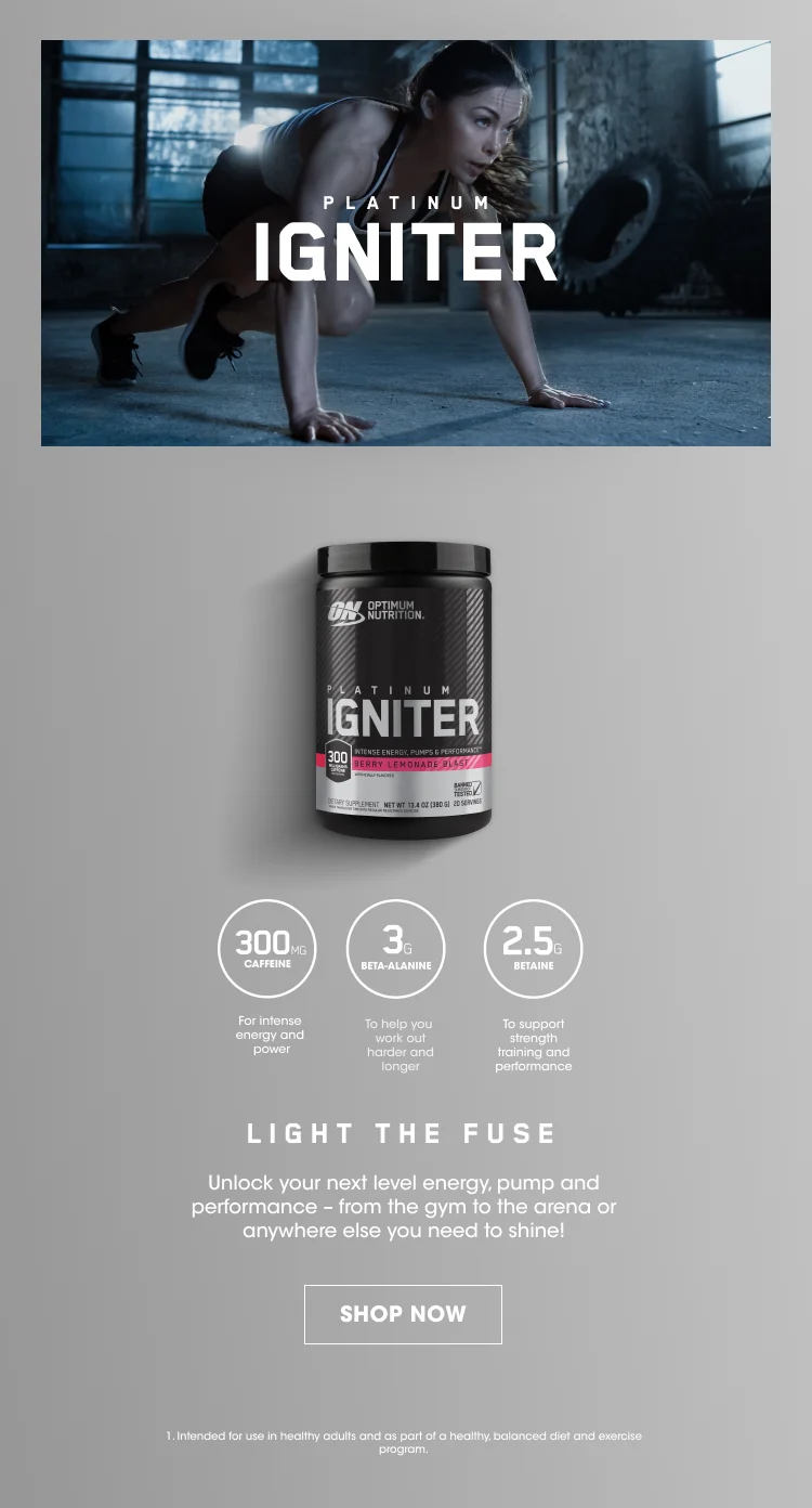 PLATINUM IGNITER. 300MG CAFFEINE For intense energy and power, 3G BETA-ALANINE To help you work out harder and longer, 2.5G BETAINE To support strength training and performance. LIGHT THE FUSE. Unlock your next level energy, pump, and performance - from the gym to the arena or anywhere else you need to shine! SHOP NOW. 1. Intended for use in healthy adults and as part of a healthy, balanced diet and exercise program.