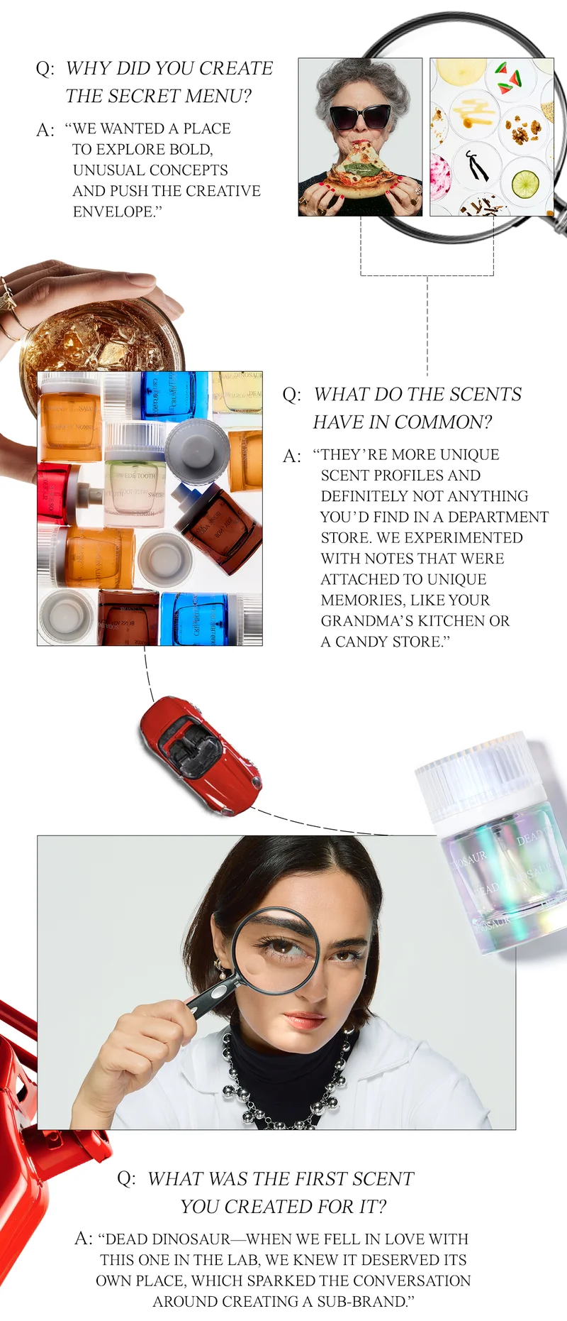 Why did you create the Secret Menu? ”We wanted to a place to explore bold, unusual concepts and push the creative envelope.”  What do the scents have in common? ”They’re more unique scent profiles and definitely not anything you’d find in a department store. We experimented with notes that were attached to unique memories, like your grandma’s kitchen or a candy store.“  What was the first scent you created for it? ”Dead Dinosaur—when we fell in love with this one in the lab, we knew it deserved it’s own place which sparked the conversation around creating a sub-brand.”