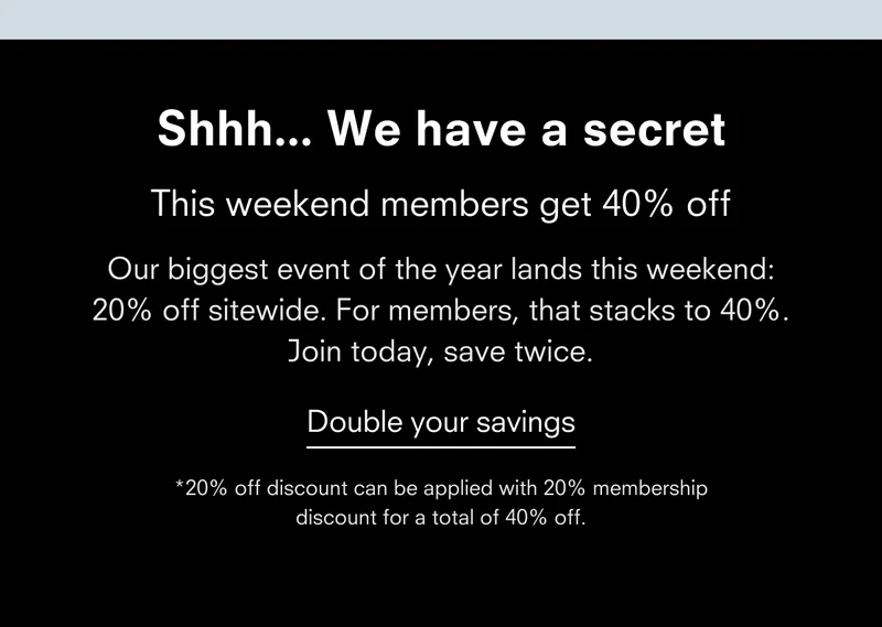 Shhh... We have a secret Members get 40% off next weekend Our biggest event of the year lands next weekend: 20% off sitewide. For members, that stacks to 40%. Join today, save twice. Double your savings