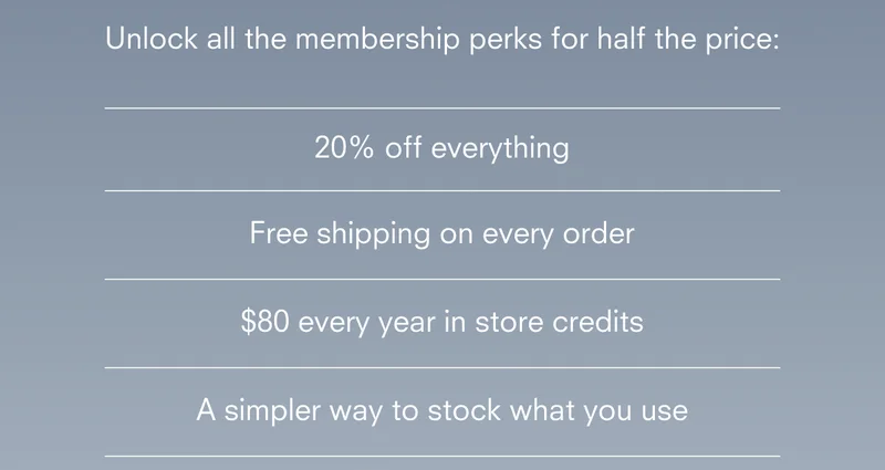 20% off everything Free shipping on every order $80 every year in store credits A simpler way to stock what you use
