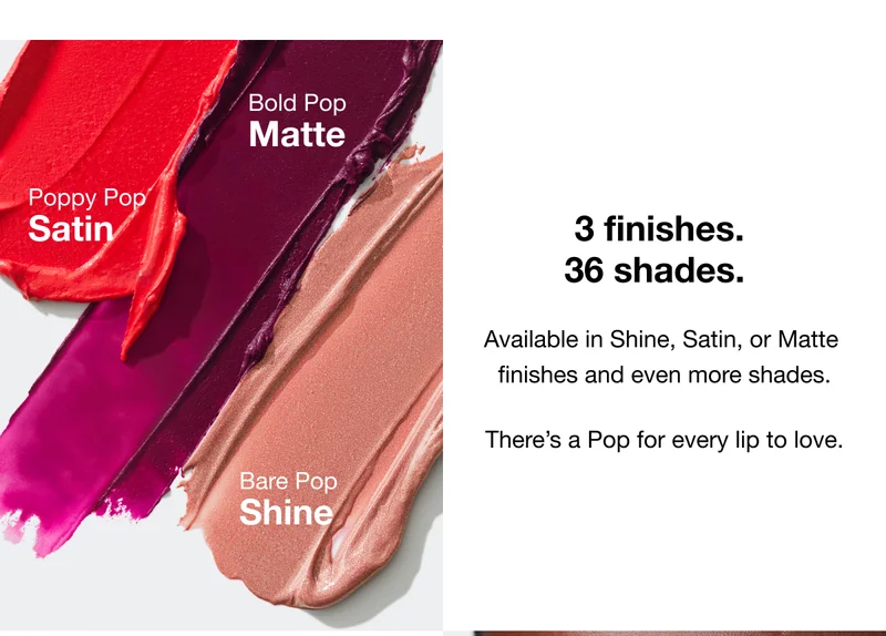 3 Finishes. 36 Shades. Available in Shine, Satin, or Matte finishes and even more shades. There's a Pop for every lip to love. | Bold Pop Matte. Poppy Pop Satin. Bare Pop Shine.