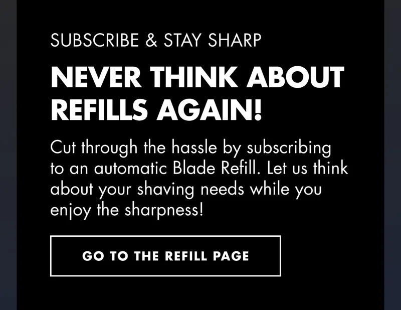 SUBSCRIBE & STAY SHARP. Never Think About Refills Again! Cut through the hassle by subscribing to an automatic Blade Refill. Let us think about your shaving needs while you enjoy the sharpness! Go to the refill page!