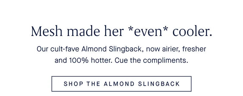 Our cult-fave Almond Slingback, now airier, fresher and 100% hotter. Cue the compliments. SHOP THE ALMOND SLINGBACK