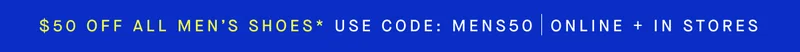 $50 OFF ALL MEN’S SHOES* USE CODE: MENS50 ONLINE + IN STORES