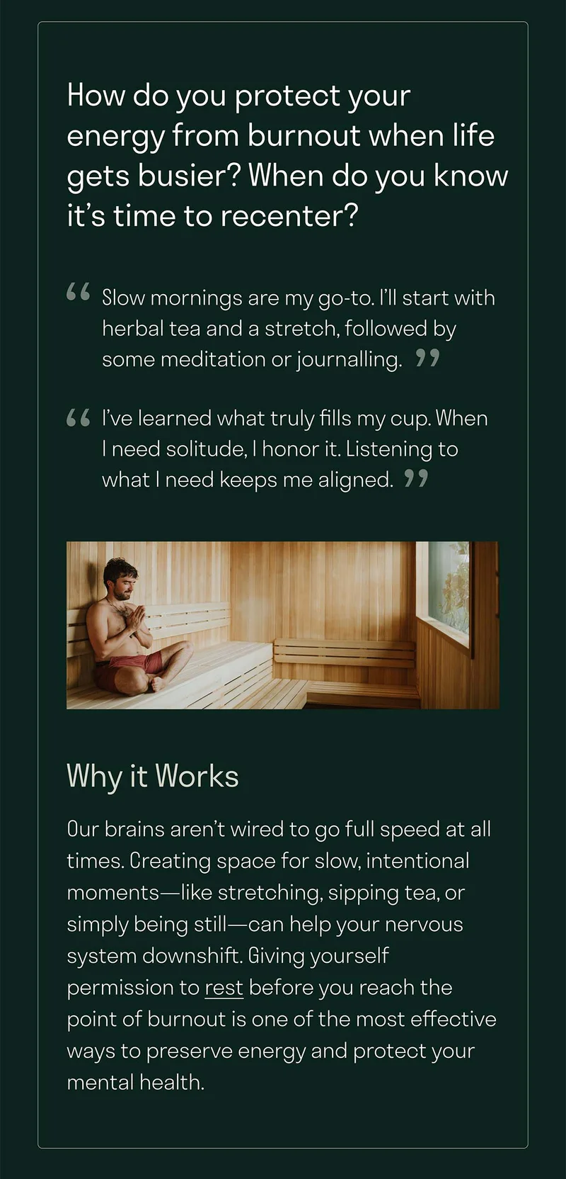 Our brains aren’t wired to go full speed at all times. Creating space for slow, intentional moments—like stretching, sipping tea, or simply being still—can help your nervous system downshift. Giving yourself permission to rest before you reach the point of burnout is one of the most effective ways to preserve energy and protect your mental health.