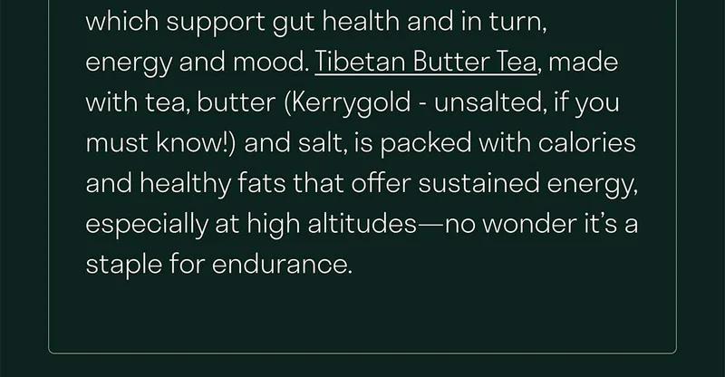 Tibetan Butter Tea, made with tea, butter (Kerrygold - unsalted, if you must know!) and salt, is packed with calories and healthy fats that offer sustained energy, especially at high altitudes—no wonder it’s a staple for endurance.