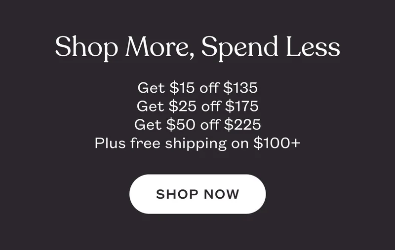 Shop More, Spend Less. Get $15 off $135. Get $25 off $175. Get $50 off $225. Plus free shipping on $100+. SHOP NOW
