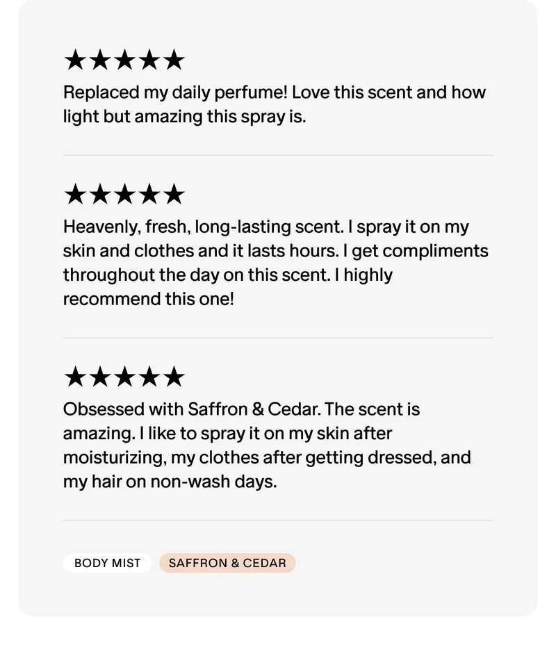 ★★★★★ Replaced my daily perfume! Love this scent and how light but amazing this spray is.  ★★★★★ Heavenly, fresh, long-lasting scent. I spray it on my skin and clothes and it lasts hours. I get compliments throughout the day on this scent. I highly recommend this one!  ★★★★★ Obsessed with Saffron & Cedar. The scent is amazing. I like to spray it on my skin after moisturizing, my clothes after getting dressed, and my hair on non-wash days.