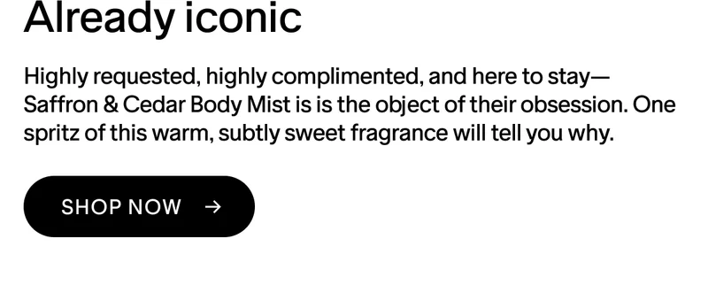 ALREADY ICONIC Highly-requested, highly-complimented, and here to stay—Saffron & Cedar Body Mist is is the object of their obsession. One spritz of this warm, delicately sweet fragrance will tell you why. SHOP NOW