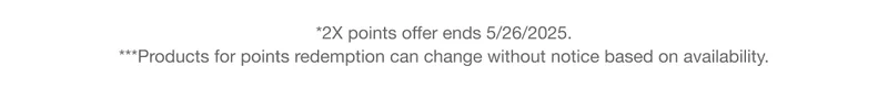 *2X points offer ends 5/26/2025. ***Products for points redemption can change without notice based on availability.