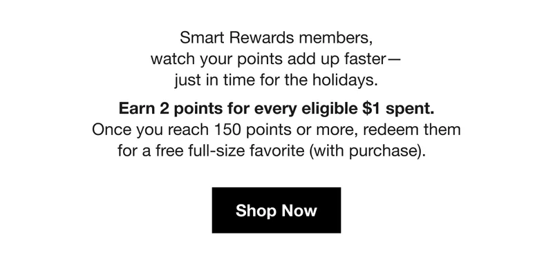Smart Rewards members, watch your points add up faster— just in time for the holidays. Earn 2 points for every eligible $1 spent. Once you reach 150 points or more, redeem them for a free full-size favorite (with purchase). | Shop Now