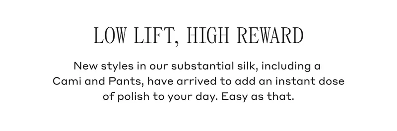 Low Lift, High Reward New styles in our substantial silk, including a Cami and Pants, have arrived to add an instant dose of polish to your day. Easy as that.