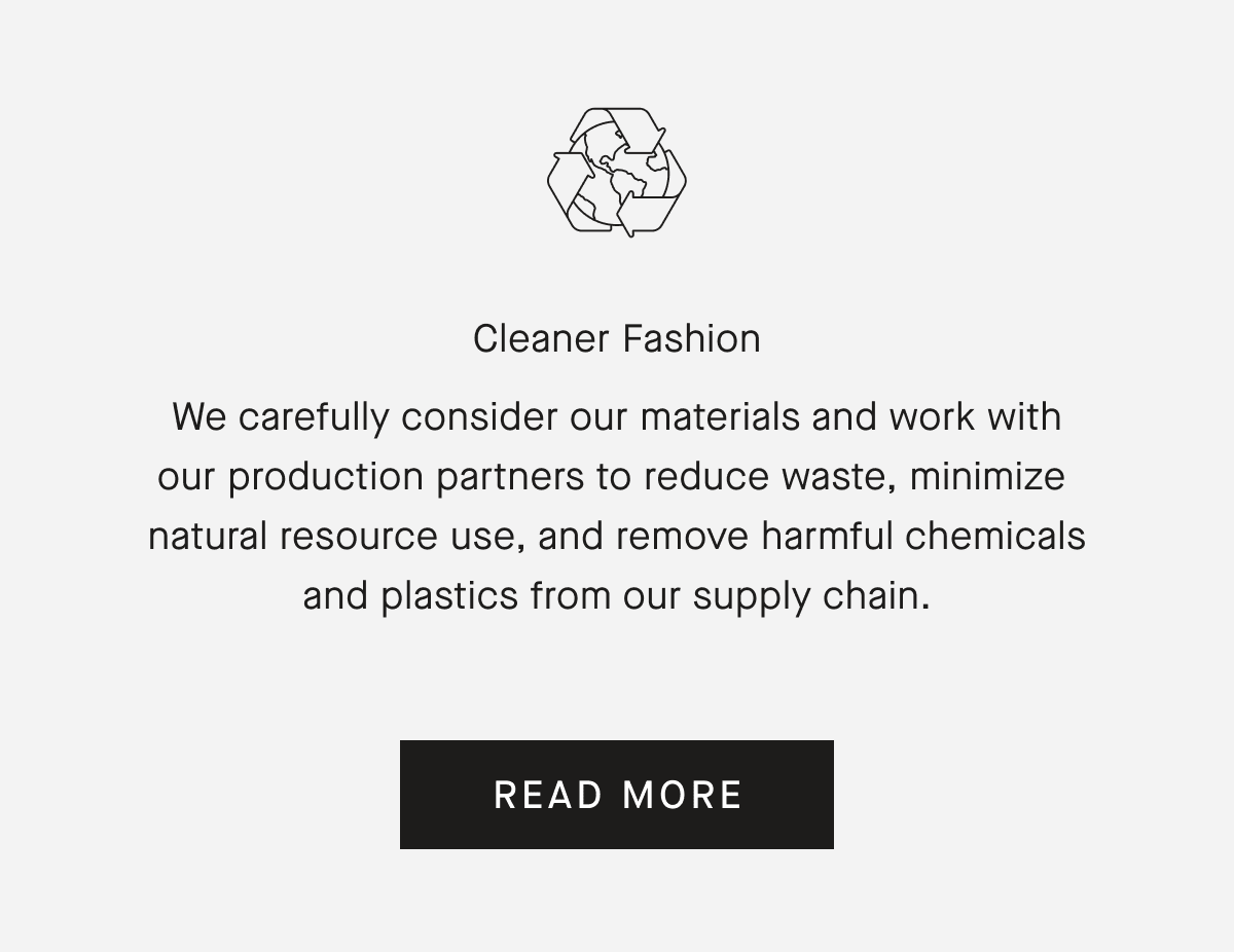 Cleaner FashionWe carefully consider our materials and work with our production partners to reduce waste, minimize natural resource use, and remove harmful chemicals and plastics from our supply chain. READ MORE