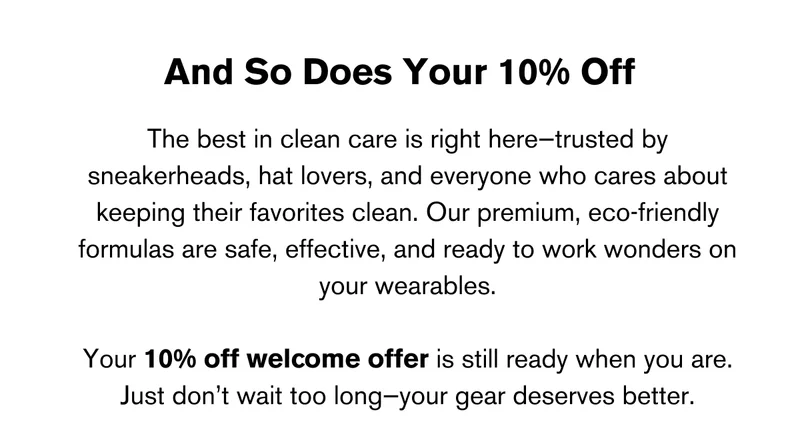 And So Does Your 10% Off | The best in clean care is right here—trusted by sneakerheads, hat lovers, and everyone who cares about keeping their favorites clean. Our premium, eco-friendly formulas are safe, effective, and ready to work wonders on your wearables.  Your 10% off welcome offer is still ready when you are. Just don’t wait too long—your gear deserves better.