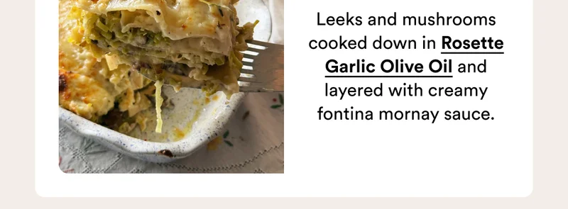 Leeks and mushrooms cooked down in Rosette Garlic Olive Oil and layered with creamy fontina mornay sauce.