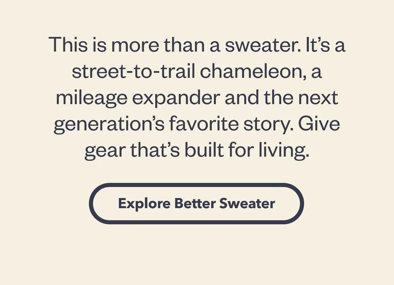 This is more than a sweater. It’s a street-to-trail chameleon, a mileage expander and the next generation’s favorite story. Give gear that’s built for living.