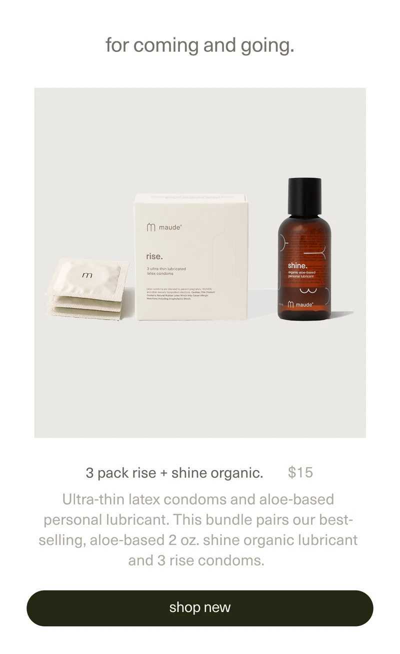 for coming and going. | 3 pack rise + shine organic. | $15 | Ultra-thin latex condoms and aloe-based personal lubricant. This bundle pairs our best-selling, aloe-based 2 oz. shine organic lubricant and 3 rise condoms. | [ shop new ]