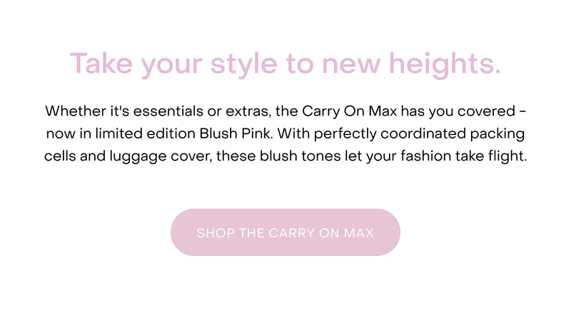 Whether it's essentials or extras, the Carry On Max has you covered - now in limited edition Blush Pink. With perfectly coordinated packing cells and luggage cover, these blush tones let your fashion take flight.
