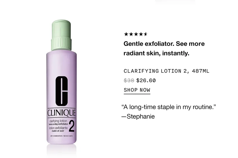 Gentle exfoliator. See more radiant skin, instantly. CLARIFYING LOTION 2, 487ML $26.60 SHOP NOW