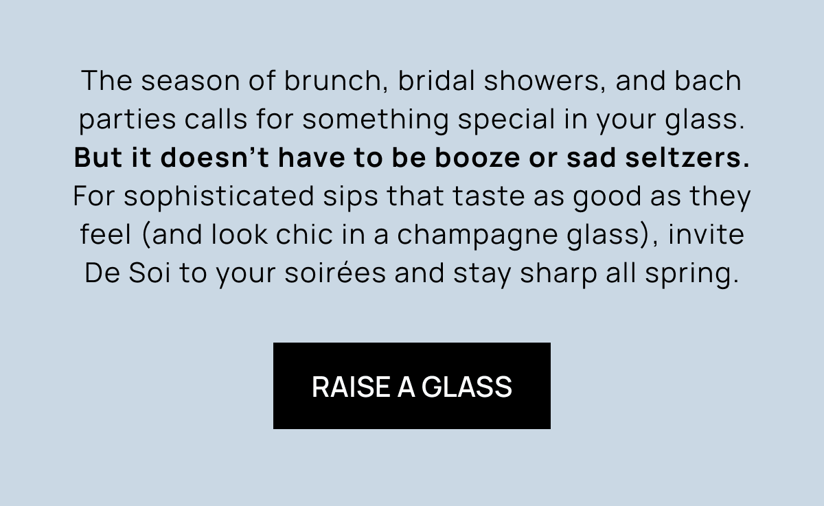 The season of brunch, bridal showers, and bach parties calls for something special in your glass. But it doesn't have to be booze or sad seltzers. For sophisticated sips that taste as good as they feel (and look chic in a champagne glass), invite De Soi to your soirées and stay sharp all spring. | Raise a Glass