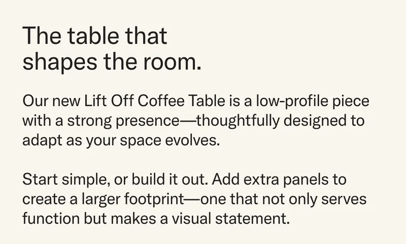 The Table that shapes the room. Our new Lift Off Coffee Table is a low-profile piece with a strong presence—thoughtfully designed to adapt as your space evolves.  Start simple, or build it out. Add extra panels to create a larger footprint—one that not only serves function but makes a visual statement.