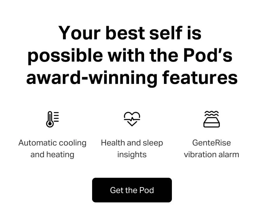 Your best self is possible with the Pod’s award-winning features. Automatic cooling and heating, health and sleep tracking and GenteRise vibration alarm. Get the Pod.