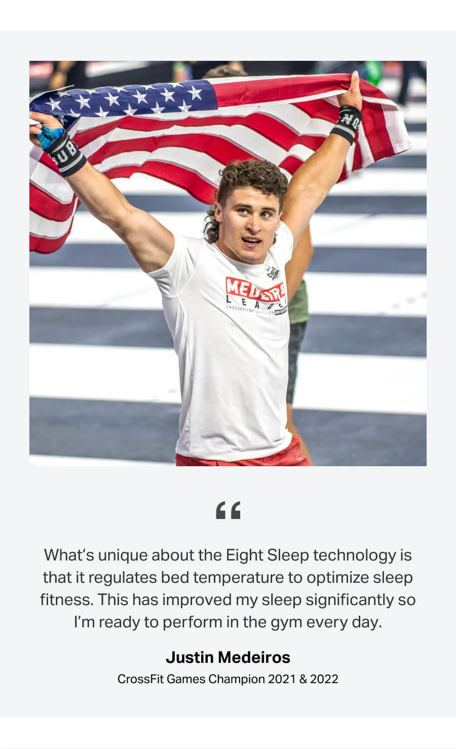 What’s unique about the Eight Sleep technology is that it regulates bed temperature to optimize sleep fitness. This has improved my sleep significantly so I’m ready to perform in the gym every day. - Justin Medeiros, CrossFit Games Champion 2021 & 2022
